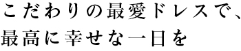 こだわりの最愛ドレスで、最高に幸せな一日を